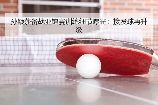 孙颖莎备战亚锦赛训练细节曝光：接发球再升级