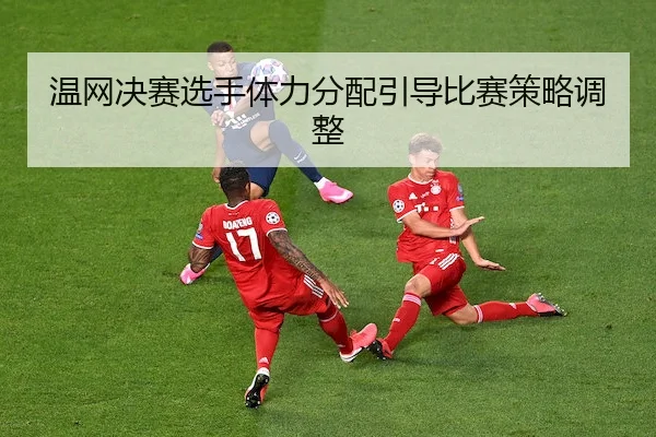 温网决赛选手体力分配引导比赛策略调整